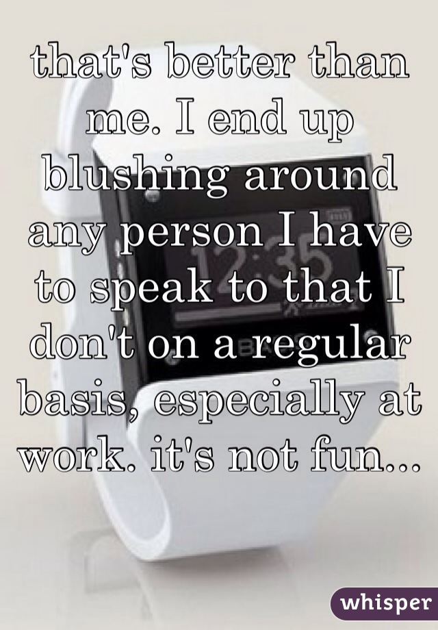 that's better than me. I end up blushing around any person I have to speak to that I don't on a regular basis, especially at work. it's not fun...