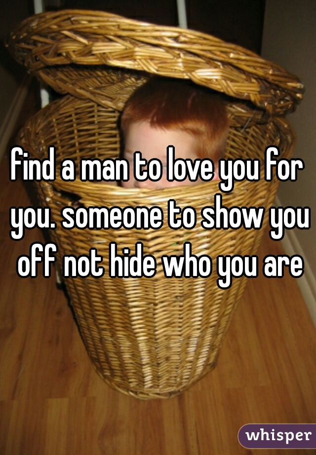 find a man to love you for you. someone to show you off not hide who you are