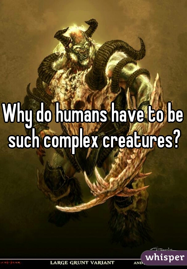 Why do humans have to be such complex creatures?