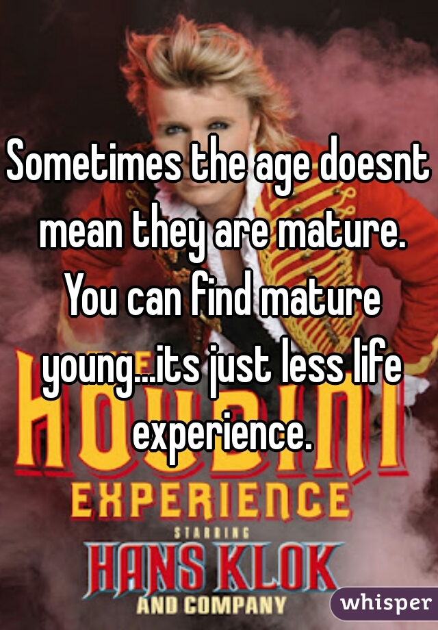 Sometimes the age doesnt mean they are mature. You can find mature young...its just less life experience.