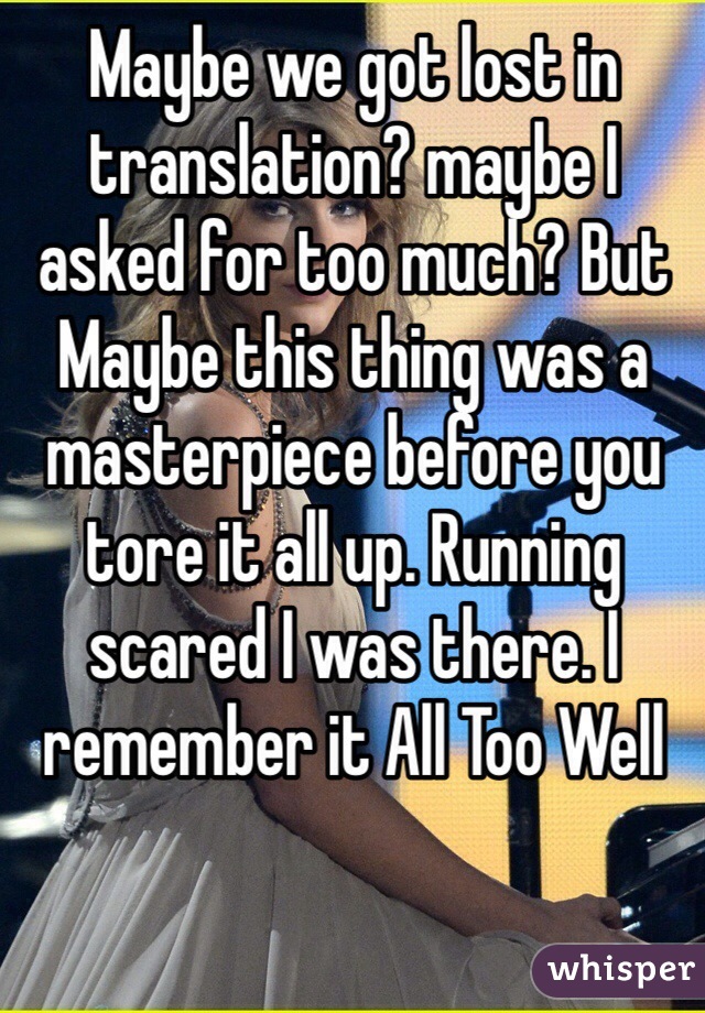 Maybe we got lost in translation? maybe I asked for too much? But Maybe this thing was a masterpiece before you tore it all up. Running scared I was there. I remember it All Too Well 
