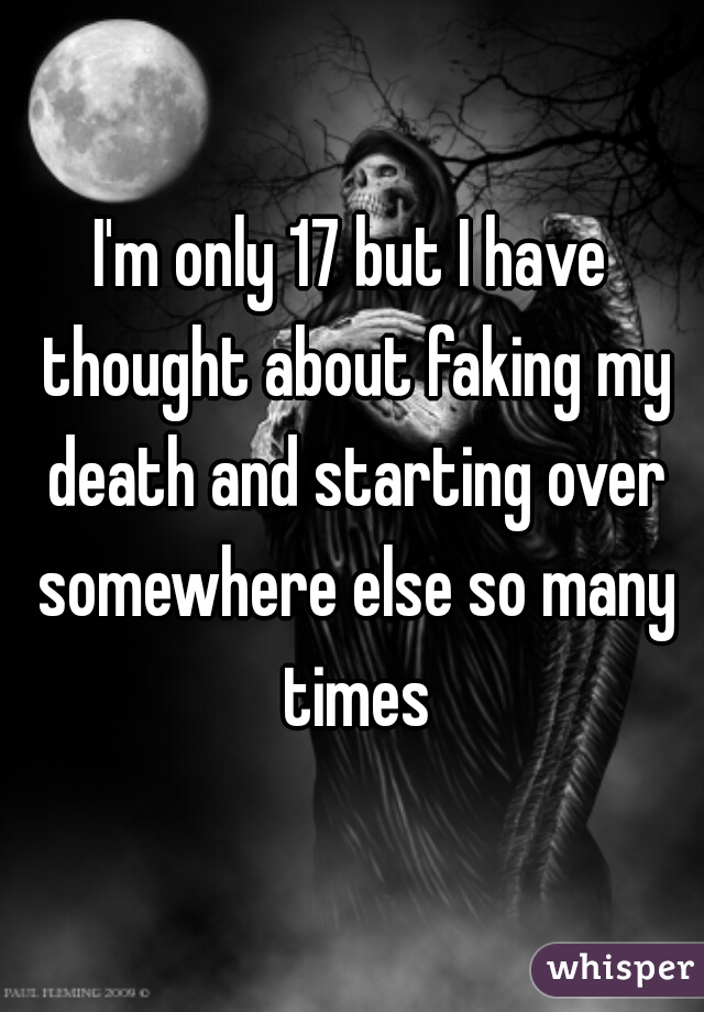 I'm only 17 but I have thought about faking my death and starting over somewhere else so many times
