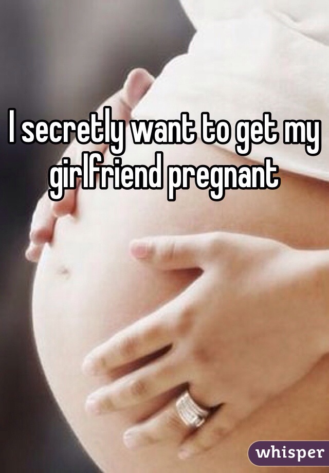 I secretly want to get my girlfriend pregnant 