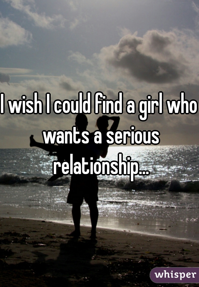 I wish I could find a girl who wants a serious relationship...