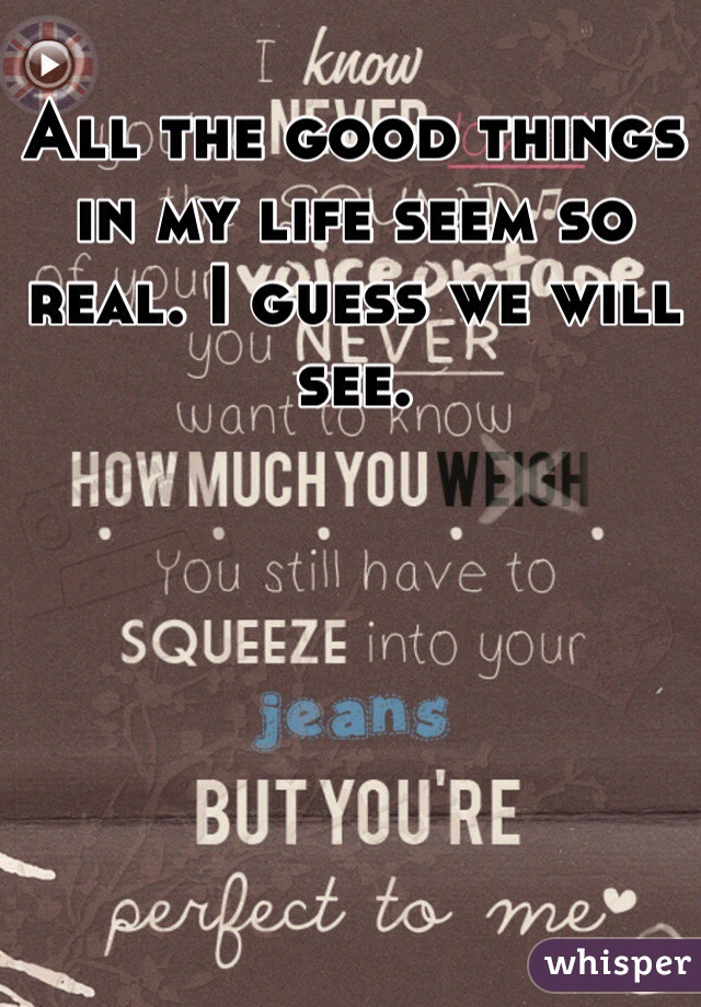 All the good things in my life seem so real. I guess we will see. 