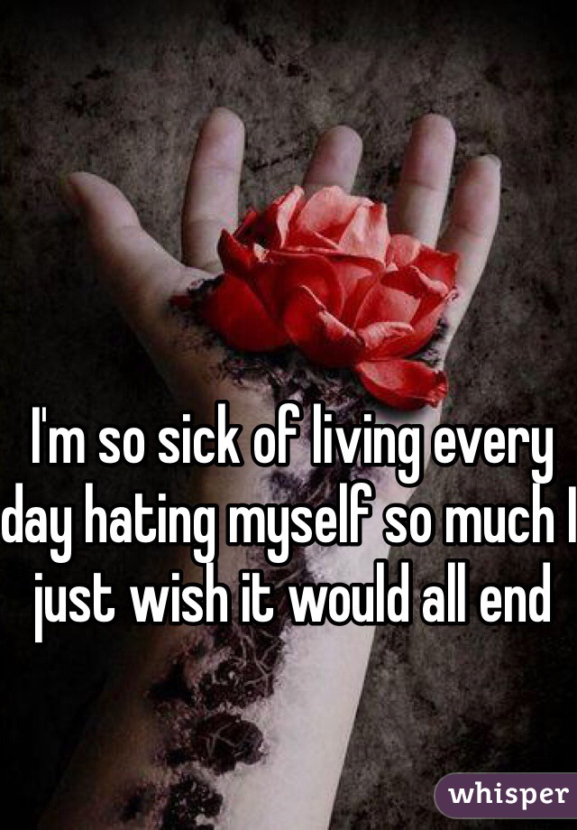 I'm so sick of living every day hating myself so much I just wish it would all end