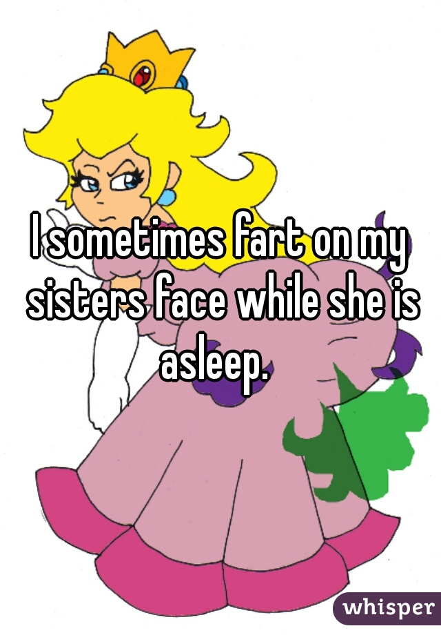 I sometimes fart on my sisters face while she is asleep.  