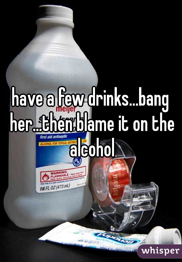 have a few drinks...bang her...then blame it on the alcohol