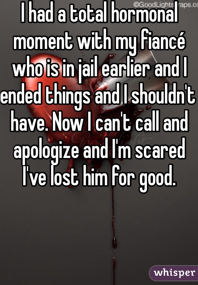 I had a total hormonal moment with my fiancé who is in jail earlier and I ended things and I shouldn't have. Now I can't call and apologize and I'm scared I've lost him for good. 