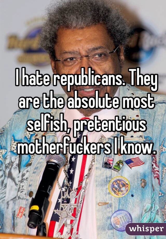 I hate republicans. They are the absolute most selfish, pretentious motherfuckers I know.