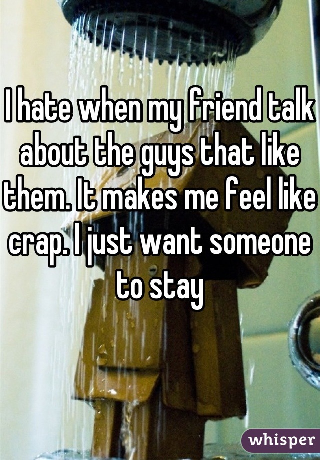 I hate when my friend talk about the guys that like them. It makes me feel like crap. I just want someone to stay