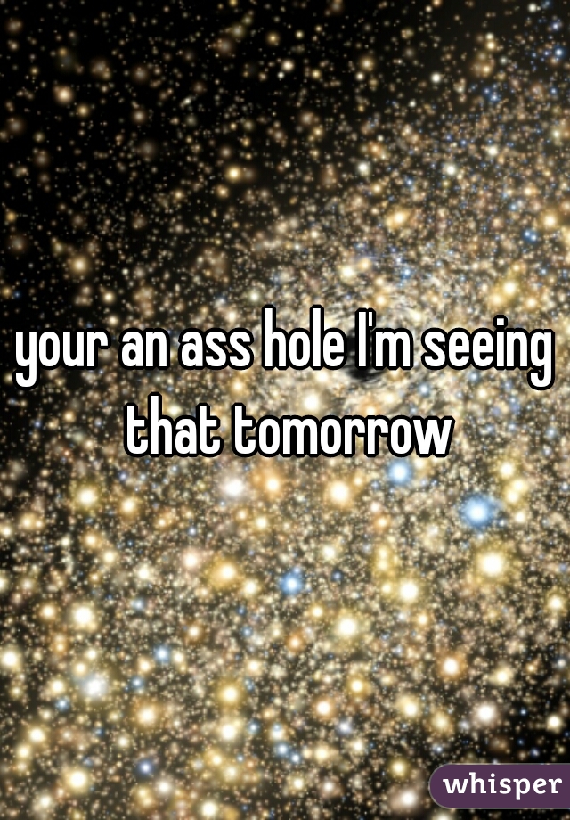 your an ass hole I'm seeing that tomorrow