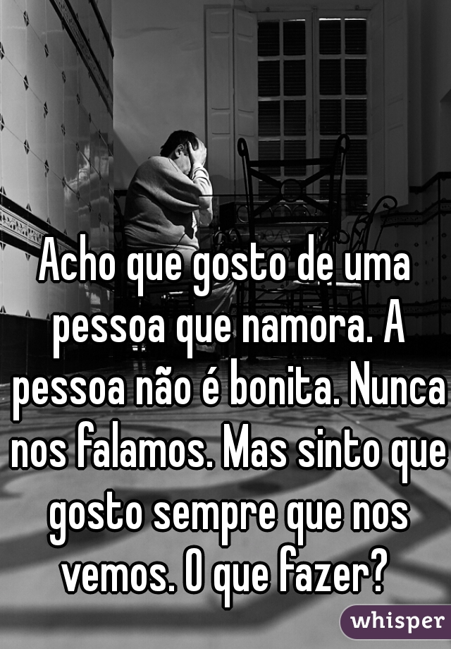 Acho que gosto de uma pessoa que namora. A pessoa não é bonita. Nunca nos falamos. Mas sinto que gosto sempre que nos vemos. O que fazer? 