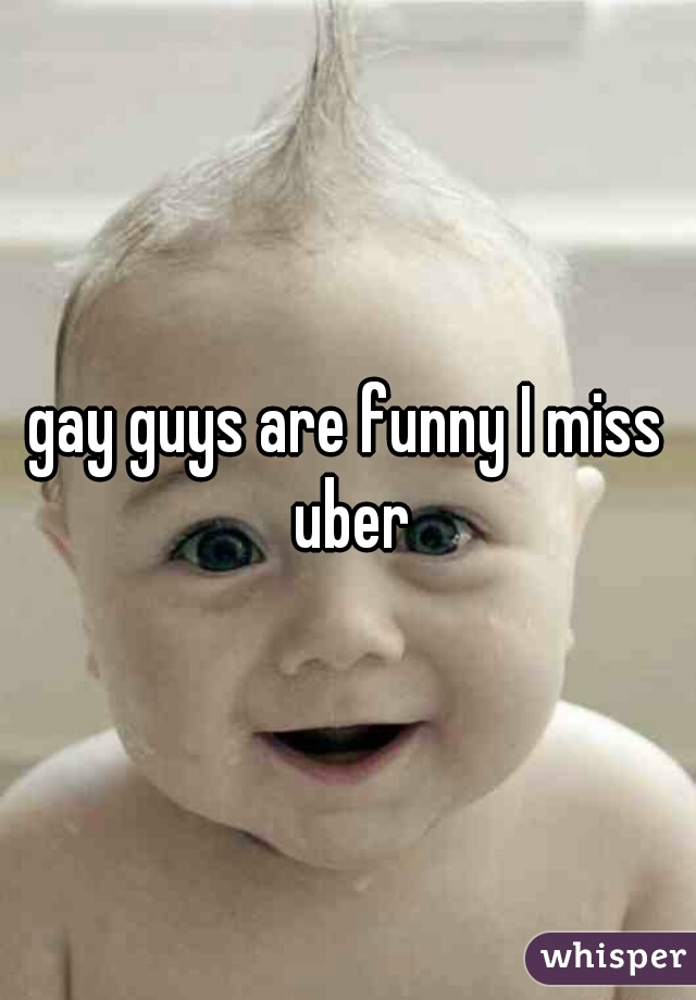 gay guys are funny I miss uber