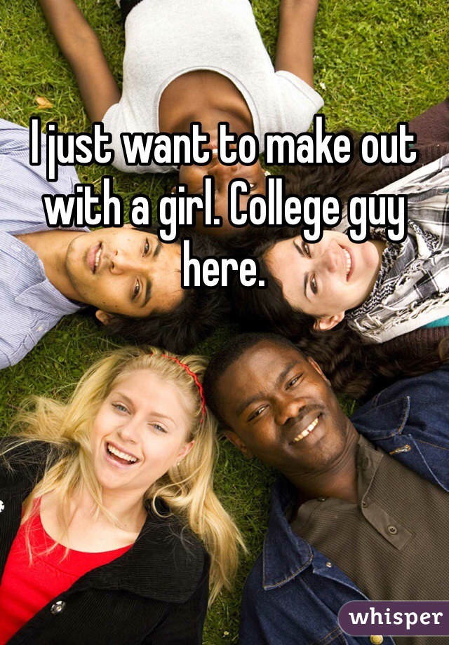 I just want to make out with a girl. College guy here. 