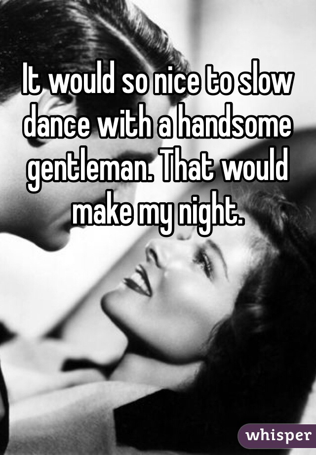 It would so nice to slow dance with a handsome gentleman. That would make my night. 