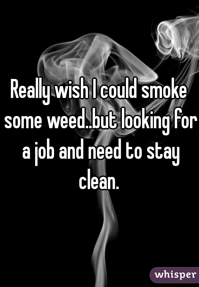 Really wish I could smoke some weed..but looking for a job and need to stay clean. 