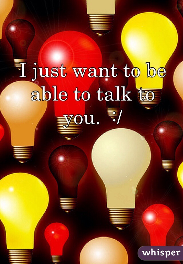 I just want to be able to talk to you.  :/
