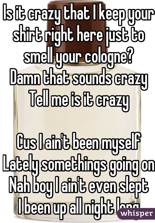 Is it crazy that I keep your shirt right here just to smell your cologne?
Damn that sounds crazy
Tell me is it crazy

Cus I ain't been myself
Lately somethings going on
Nah boy I ain't even slept
I been up all night long
In my head
Trying to figure out what I want what I do