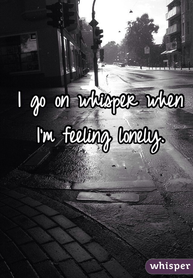 I go on whisper when I'm feeling lonely.