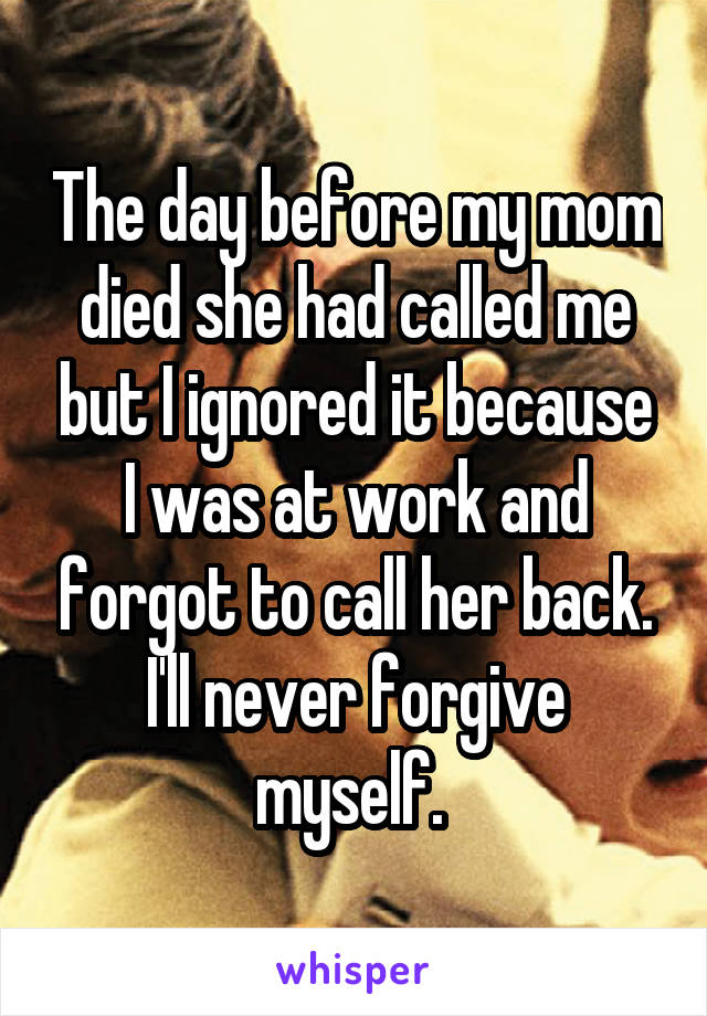 The day before my mom died she had called me but I ignored it because I was at work and forgot to call her back. I'll never forgive myself. 