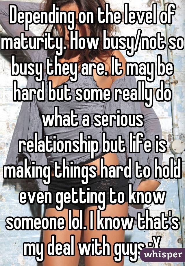 Depending on the level of maturity. How busy/not so busy they are. It may be hard but some really do what a serious relationship but life is making things hard to hold even getting to know someone lol. I know that's my deal with guys :X