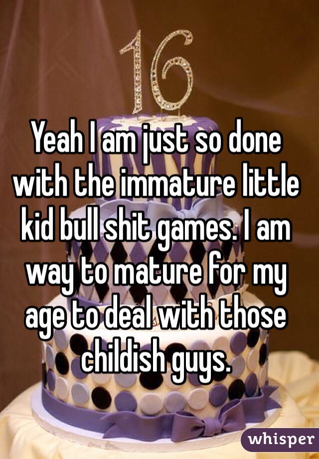 Yeah I am just so done with the immature little kid bull shit games. I am way to mature for my age to deal with those childish guys. 