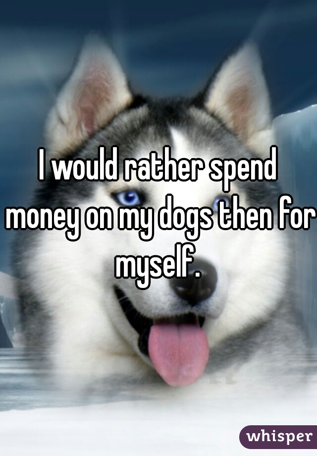 I would rather spend money on my dogs then for myself. 