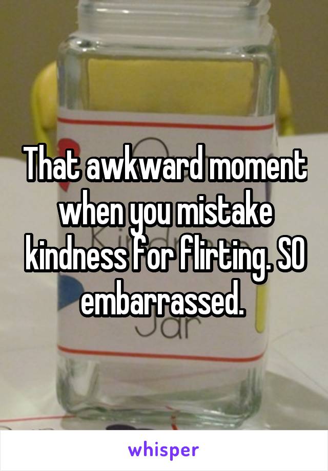 That awkward moment when you mistake kindness for flirting. SO embarrassed. 