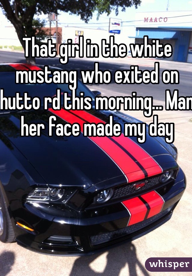 That girl in the white mustang who exited on hutto rd this morning... Man her face made my day 