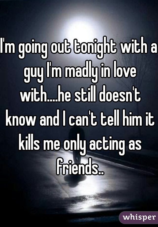 I'm going out tonight with a guy I'm madly in love with....he still doesn't know and I can't tell him it kills me only acting as friends..