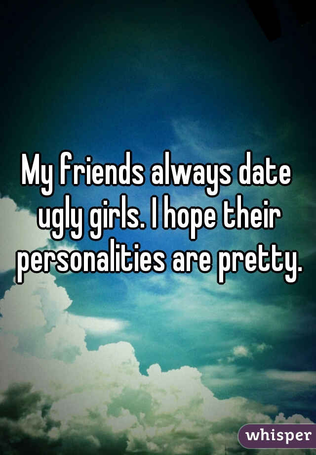 My friends always date ugly girls. I hope their personalities are pretty.