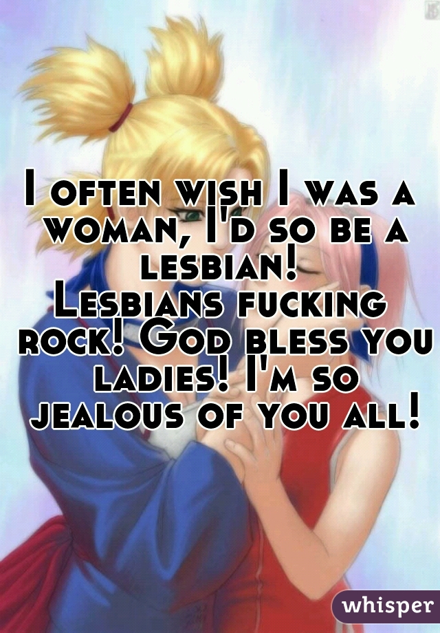 I often wish I was a woman, I'd so be a lesbian! 

Lesbians fucking rock! God bless you ladies! I'm so jealous of you all!