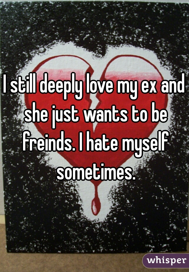 I still deeply love my ex and she just wants to be freinds. I hate myself sometimes.