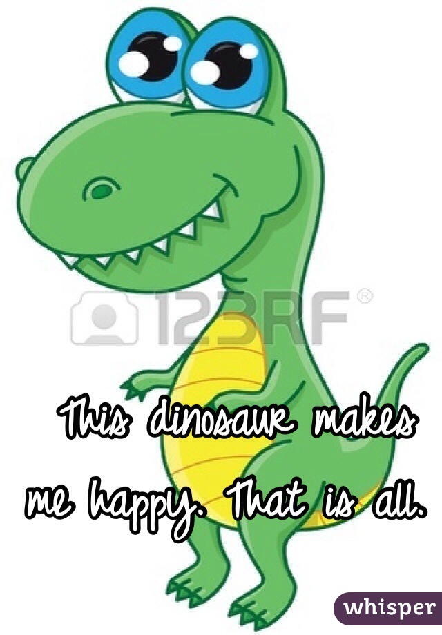  This dinosaur makes me happy. That is all. 