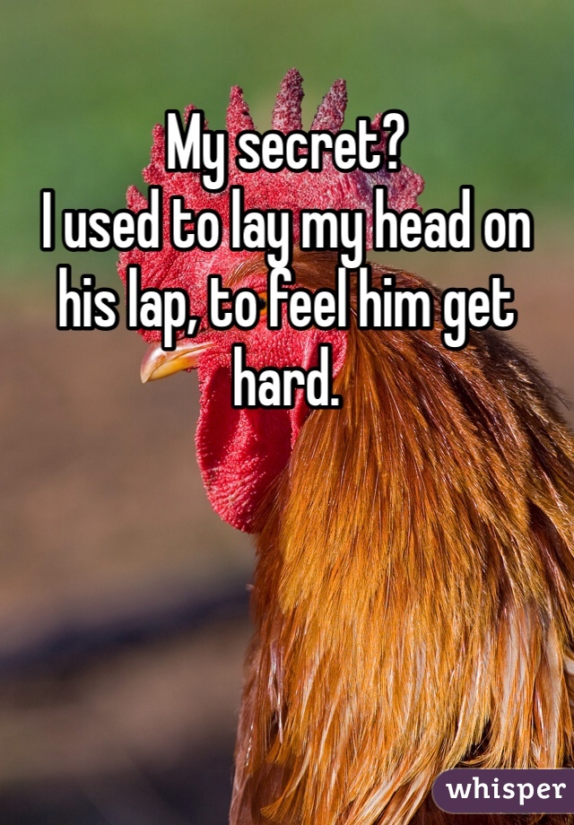 My secret? 
I used to lay my head on his lap, to feel him get hard. 