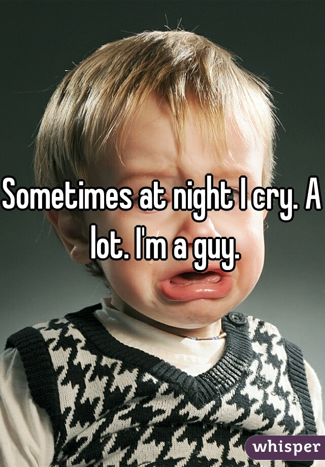 Sometimes at night I cry. A lot. I'm a guy.