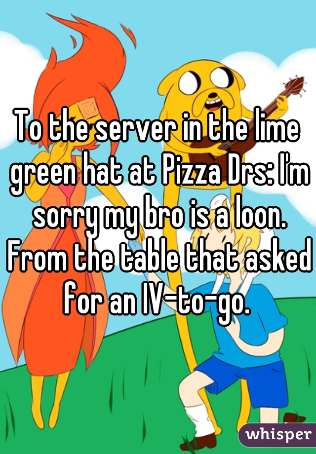 To the server in the lime green hat at Pizza Drs: I'm sorry my bro is a loon. From the table that asked for an IV-to-go. 