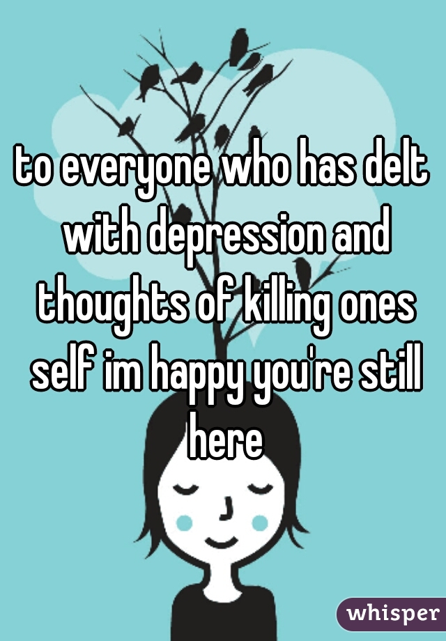 to everyone who has delt with depression and thoughts of killing ones self im happy you're still here