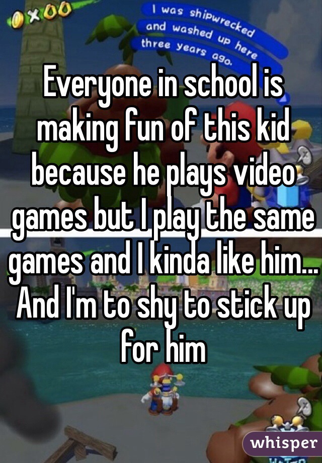 Everyone in school is making fun of this kid because he plays video games but I play the same games and I kinda like him... And I'm to shy to stick up for him