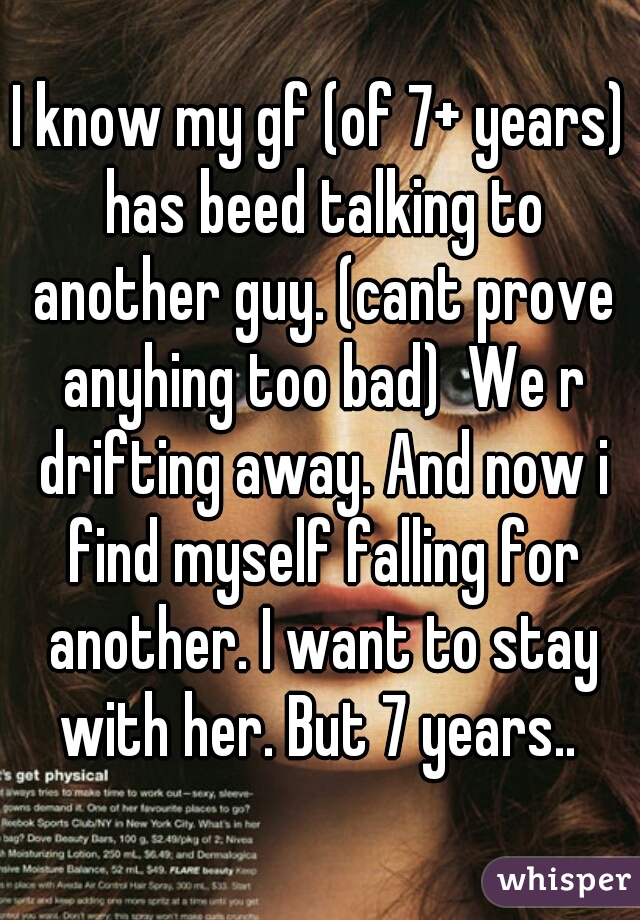 I know my gf (of 7+ years) has beed talking to another guy. (cant prove anyhing too bad)  We r drifting away. And now i find myself falling for another. I want to stay with her. But 7 years.. 