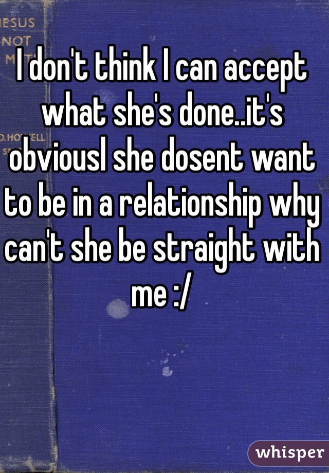 I don't think I can accept what she's done..it's obviousl she dosent want to be in a relationship why can't she be straight with me :/ 