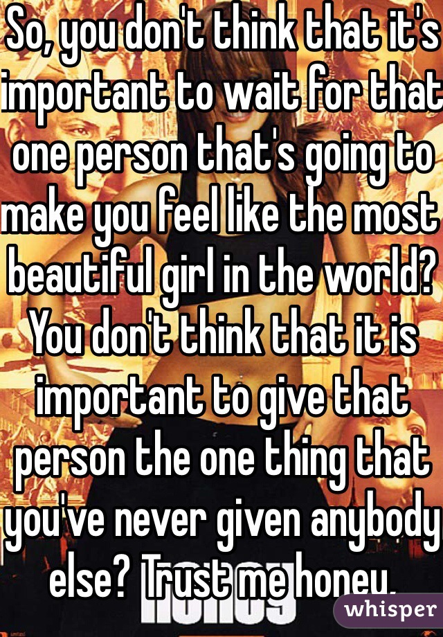 So, you don't think that it's important to wait for that one person that's going to make you feel like the most beautiful girl in the world? You don't think that it is important to give that person the one thing that you've never given anybody else? Trust me honey, nobody likes a re-gifter.