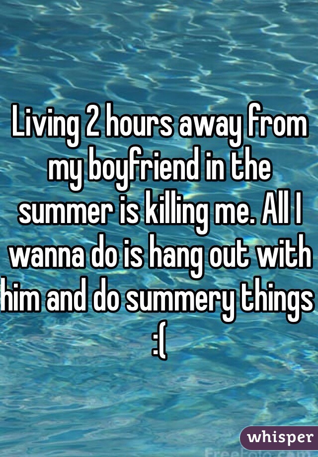 Living 2 hours away from my boyfriend in the summer is killing me. All I wanna do is hang out with him and do summery things :(