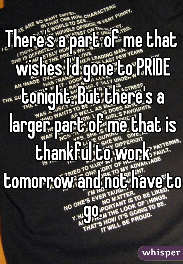 There's a part of me that wishes I'd gone to PRIDE tonight. But there's a larger part of me that is thankful to work tomorrow and not have to go.