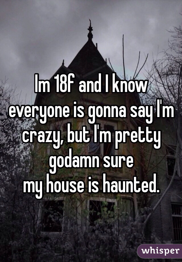 Im 18f and I know everyone is gonna say I'm crazy, but I'm pretty godamn sure 
my house is haunted. 