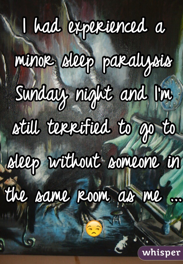 I had experienced a minor sleep paralysis Sunday night and I'm still terrified to go to sleep without someone in the same room as me ...😒