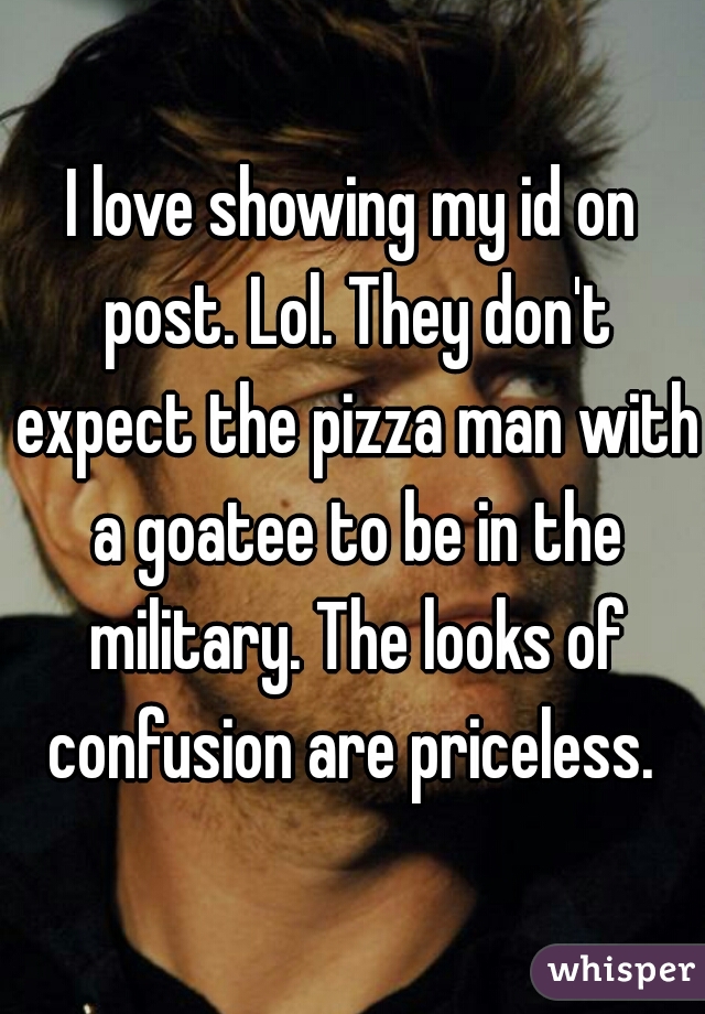 I love showing my id on post. Lol. They don't expect the pizza man with a goatee to be in the military. The looks of confusion are priceless. 