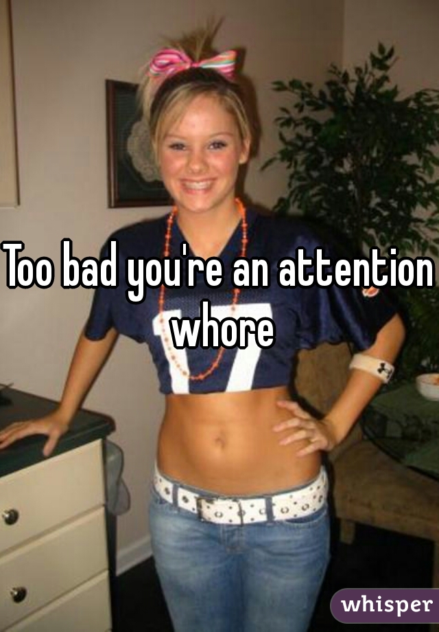 Too bad you're an attention whore