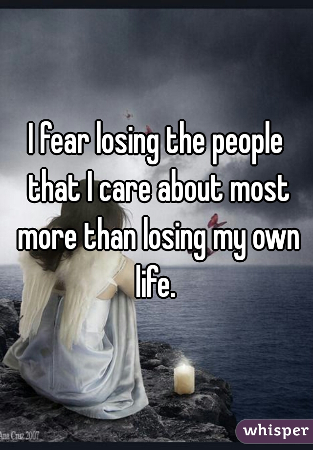 I fear losing the people that I care about most more than losing my own life. 